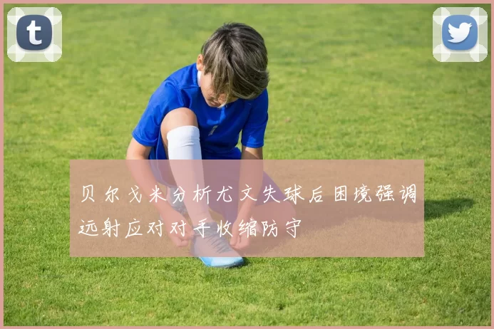贝尔戈米分析尤文失球后困境强调远射应对对手收缩防守