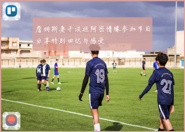 詹姆斯妻子谈迈阿密情缘参加节目分享特别回忆与感受