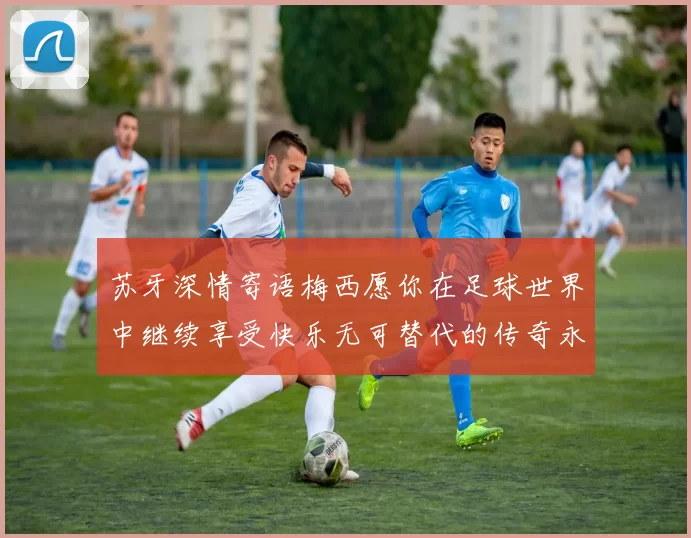 苏牙深情寄语梅西愿你在足球世界中继续享受快乐无可替代的传奇永存