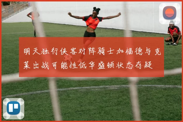 明天独行侠客对阵骑士加福德与克莱出战可能性低华盛顿状态存疑