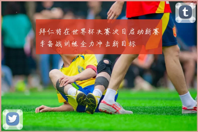 拜仁将在世界杯决赛次日启动新赛季备战训练全力冲击新目标