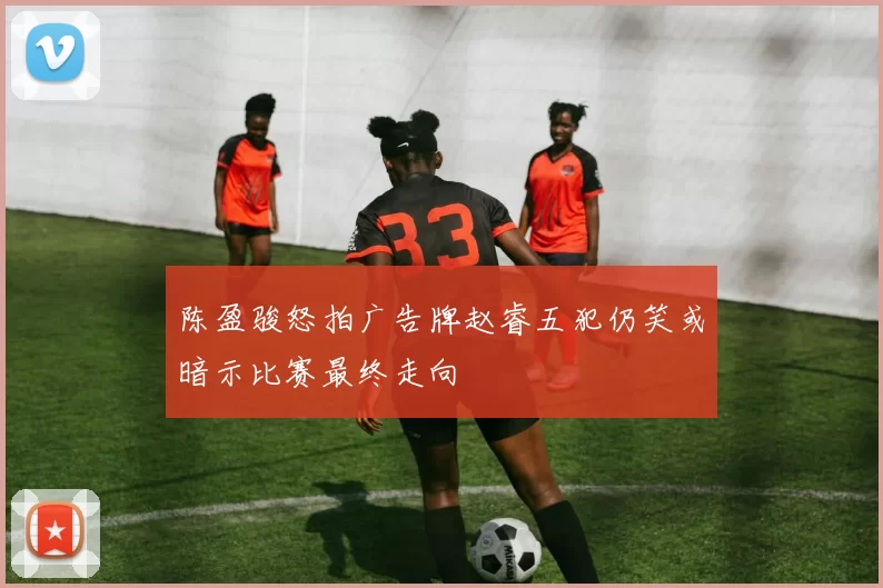 陈盈骏怒拍广告牌赵睿五犯仍笑或暗示比赛最终走向