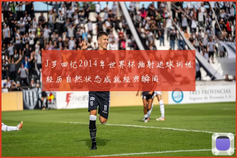 J罗回忆2014年世界杯抽射进球训练经历自然状态成就经典瞬间