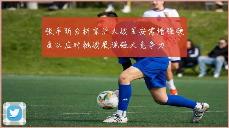 张辛昕分析京沪大战国安需增强硬度以应对挑战展现强大竞争力