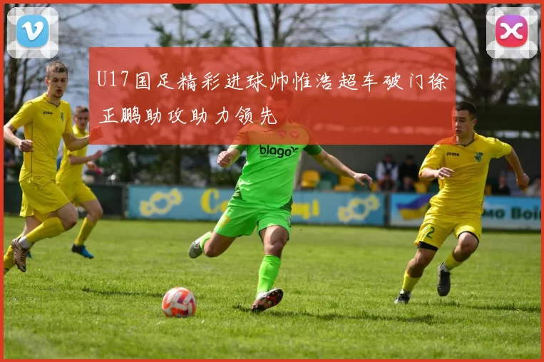 U17国足精彩进球帅惟浩超车破门徐正鹏助攻助力领先