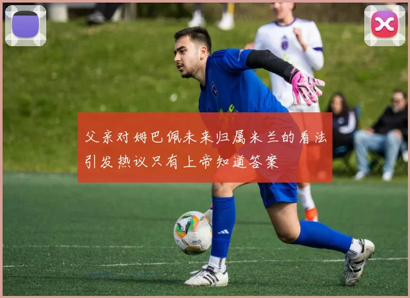 父亲对姆巴佩未来归属米兰的看法引发热议只有上帝知道答案