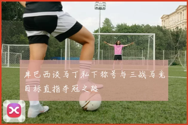 库巴西谈马丁私下称号与三战马竞目标直指夺冠之路