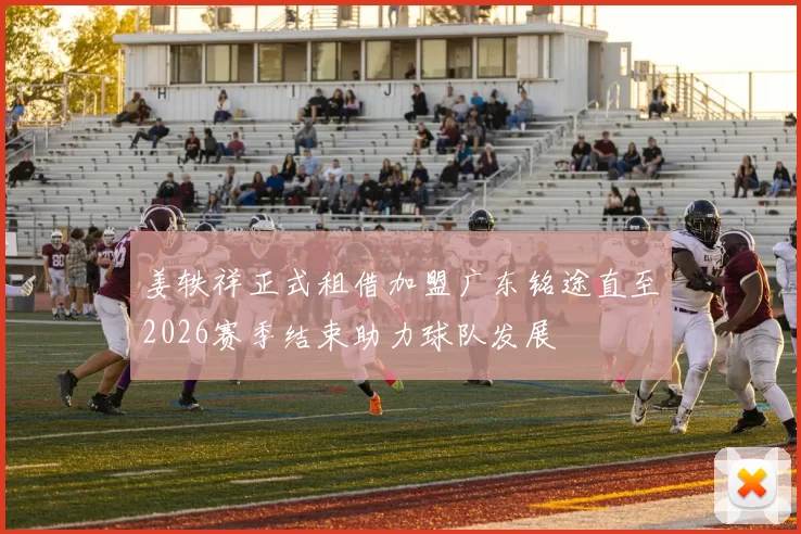 姜轶祥正式租借加盟广东铭途直至2026赛季结束助力球队发展