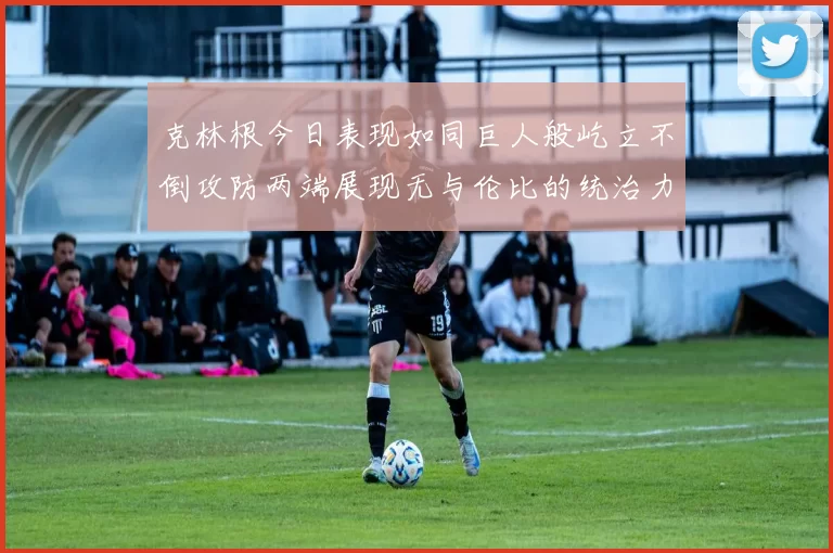 克林根今日表现如同巨人般屹立不倒攻防两端展现无与伦比的统治力