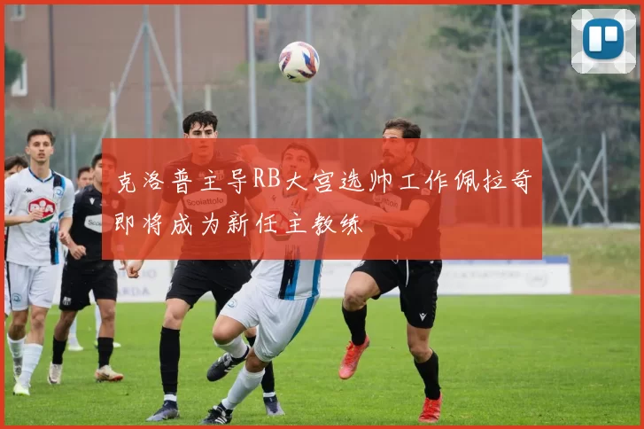 克洛普主导RB大宫选帅工作佩拉奇即将成为新任主教练