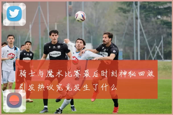 骑士与魔术比赛最后时刻神秘回放引发热议究竟发生了什么