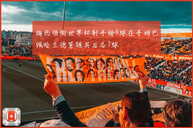 梅西领衔世界杯射手榜8球在手姆巴佩哈兰德紧随其后各7球