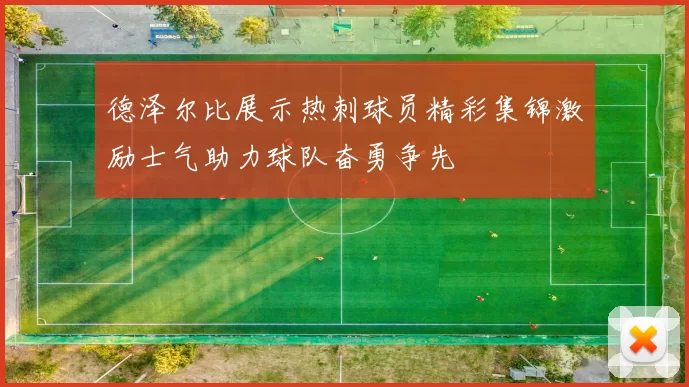 德泽尔比展示热刺球员精彩集锦激励士气助力球队奋勇争先