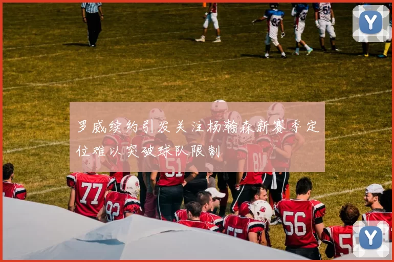 罗威续约引发关注杨瀚森新赛季定位难以突破球队限制