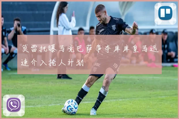 莫雷托曝马竞巴萨争夺库库皇马迅速介入抢人计划