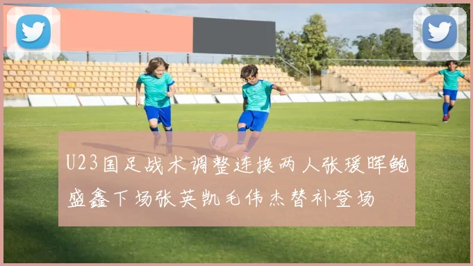 U23国足战术调整连换两人张瑗晖鲍盛鑫下场张英凯毛伟杰替补登场