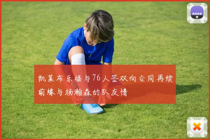 凯莱布乐福与76人签双向合同再续前缘与杨瀚森的队友情