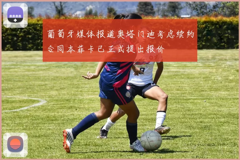 葡萄牙媒体报道奥塔门迪考虑续约合同本菲卡已正式提出报价