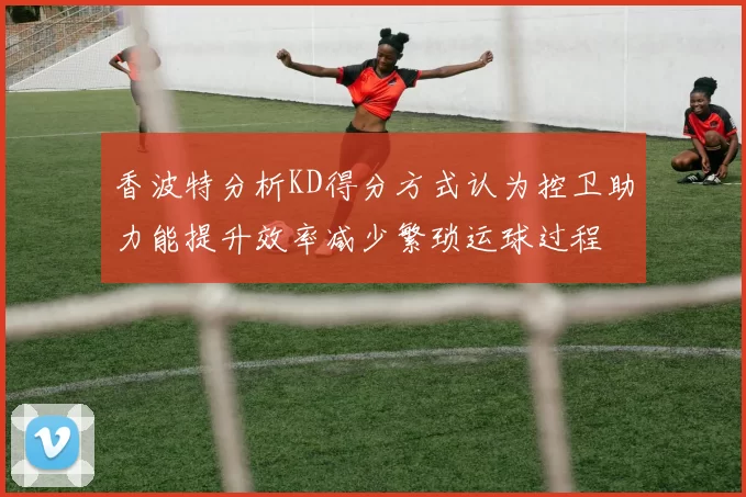 香波特分析KD得分方式认为控卫助力能提升效率减少繁琐运球过程