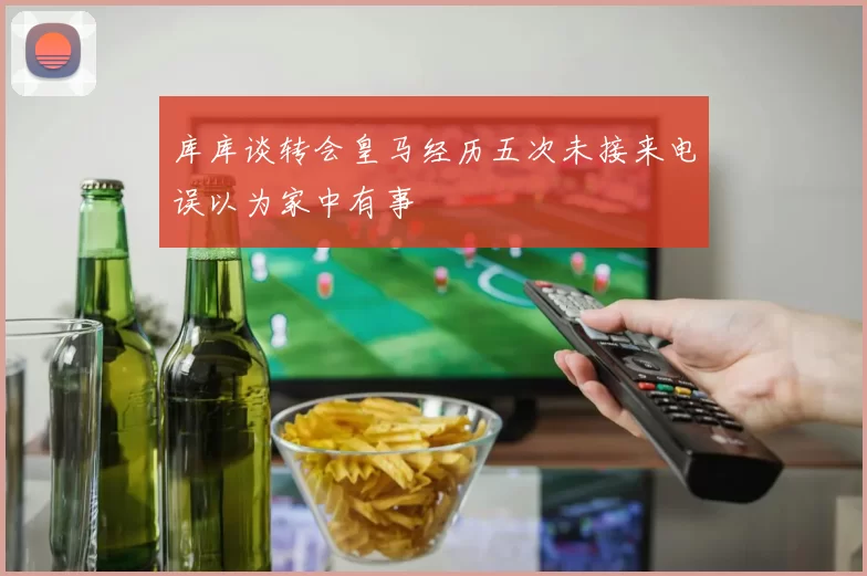 库库谈转会皇马经历五次未接来电误以为家中有事