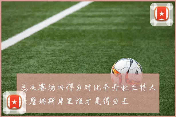 总决赛场均得分对比乔丹杜兰特大头詹姆斯库里谁才是得分王