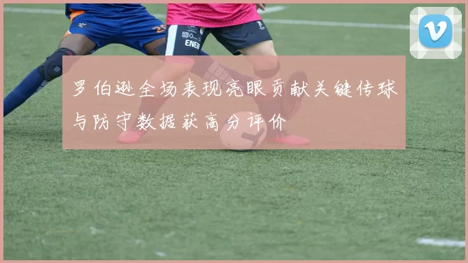 罗伯逊全场表现亮眼贡献关键传球与防守数据获高分评价