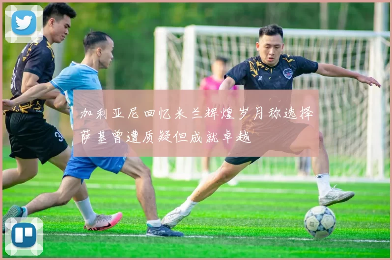 加利亚尼回忆米兰辉煌岁月称选择萨基曾遭质疑但成就卓越