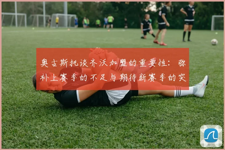 奥古斯托谈齐沃加盟的重要性：弥补上赛季的不足与期待新赛季的突破