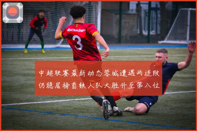 中超联赛最新动态蓉城遭遇两连败仍稳居榜首铁人队大胜升至第八位
