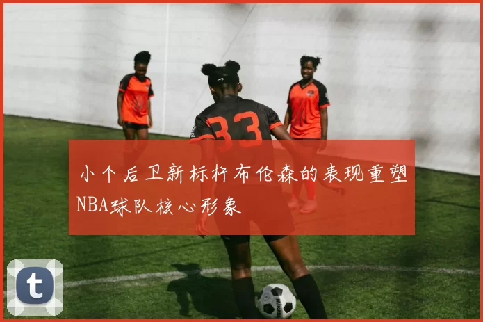 小个后卫新标杆布伦森的表现重塑NBA球队核心形象