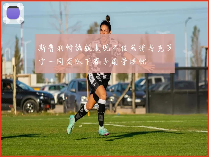斯普利特执教表现不佳或将与克罗宁一同离队下赛季前景堪忧