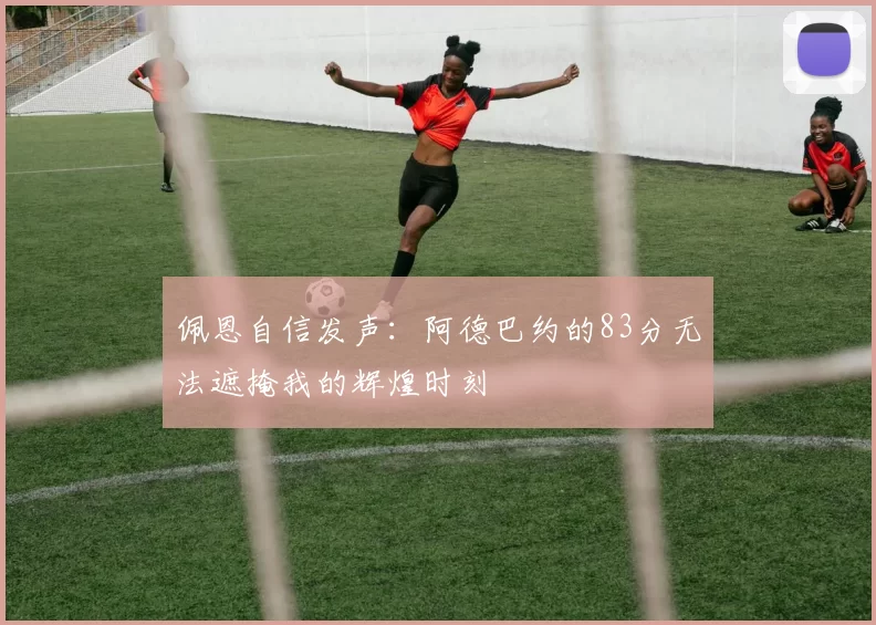 佩恩自信发声：阿德巴约的83分无法遮掩我的辉煌时刻