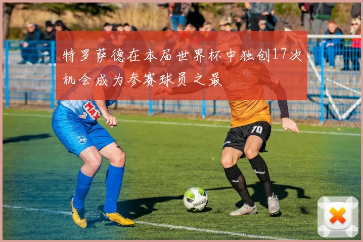 特罗萨德在本届世界杯中独创17次机会成为参赛球员之最