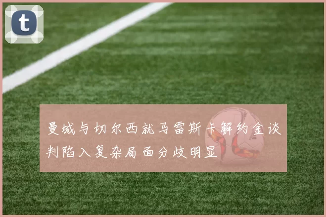 曼城与切尔西就马雷斯卡解约金谈判陷入复杂局面分歧明显