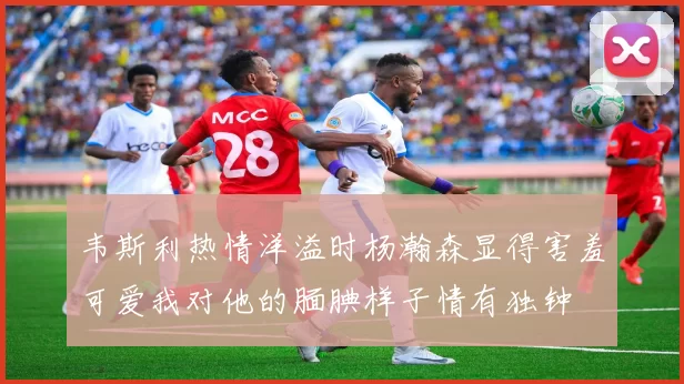 韦斯利热情洋溢时杨瀚森显得害羞可爱我对他的腼腆样子情有独钟