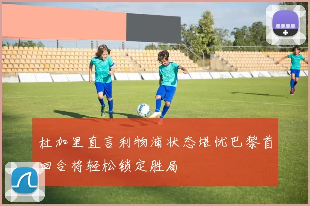 杜加里直言利物浦状态堪忧巴黎首回合将轻松锁定胜局