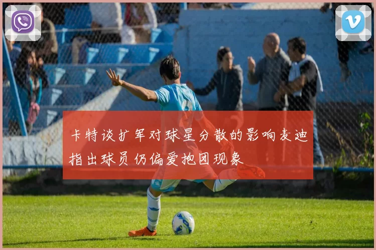 卡特谈扩军对球星分散的影响麦迪指出球员仍偏爱抱团现象